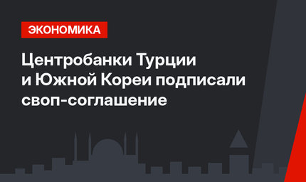 Центробанки Турции и Южной Кореи подписали своп-соглашение