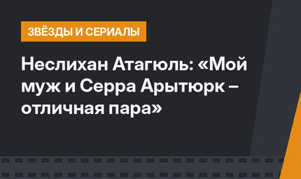 Неслихан Атагюль: «Мой муж и Серра Арытюрк – отличная пара»