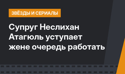 Супруг Неслихан Атагюль уступает жене очередь работать