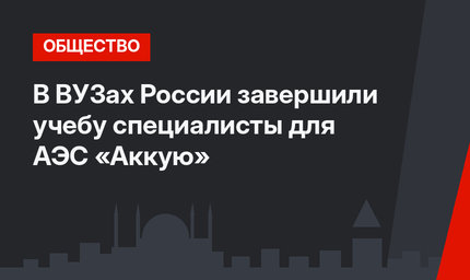 В ВУЗах России завершили учебу специалисты для АЭС «Аккую»