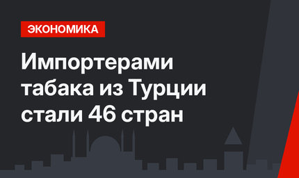 Импортерами табака из Турции стали 46 стран 