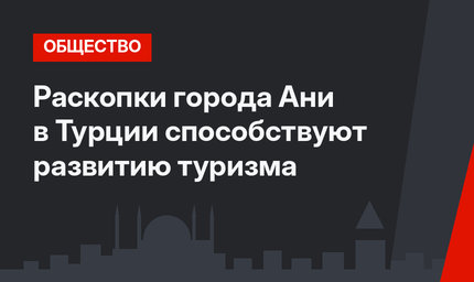 Раскопки города Ани в Турции способствуют развитию туризма