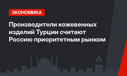 Производители кожевенных изделий Турции считают Россию приоритетным рынком