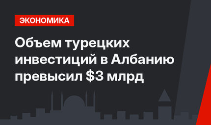 Объем турецких инвестиций в Албанию превысил $3 млрд