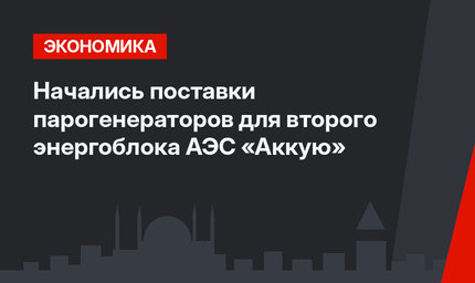 Начались поставки парогенераторов для второго энергоблока АЭС «Аккую»