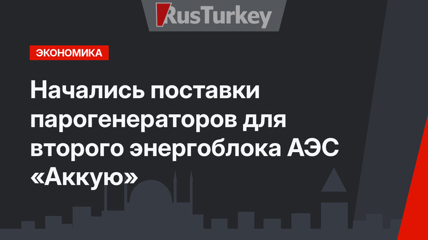 Начались поставки парогенераторов для второго энергоблока АЭС «Аккую»