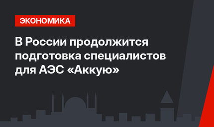В России продолжится подготовка специалистов для АЭС «Аккую»