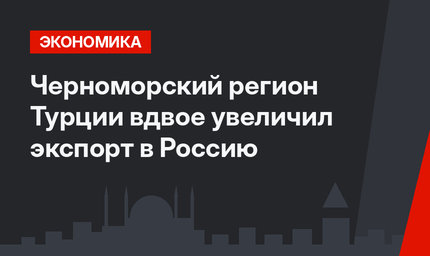 Черноморский регион Турции вдвое увеличил экспорт в Россию