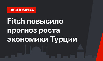 Fitch повысило прогноз роста экономики Турции