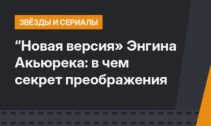 ‘’Новая версия» Энгина Акьюрека: в чем секрет преображения