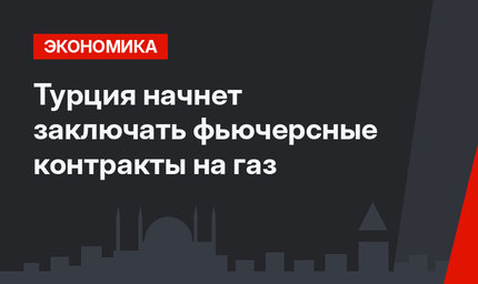Турция  начнет заключать фьючерсные контракты на газ