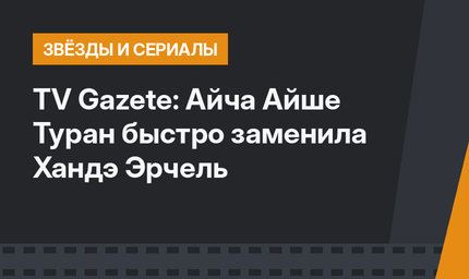 TV Gazete: Айча Айше Туран быстро заменила Хандэ Эрчель