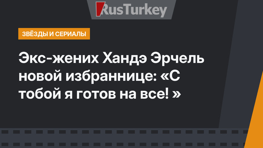 Экс-жених Хандэ Эрчель новой избраннице: «С тобой я готов на все! »