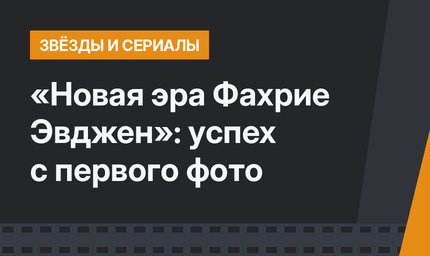 «Новая эра Фахрие Эвджен»: успех с первого фото