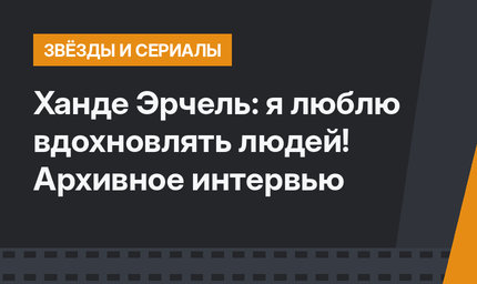 Ханде Эрчель: я люблю вдохновлять людей! Архивное интервью