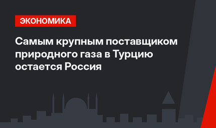 Самым крупным поставщиком природного газа в Турцию остается Россия