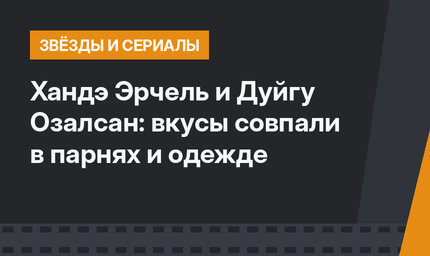 Хандэ Эрчель и Дуйгу Озалсан: вкусы совпали в парнях и одежде