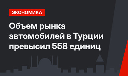 Объем рынка автомобилей в Турции превысил 558  единиц