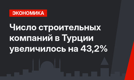 Число строительных компаний в Турции увеличилось на 43,2%