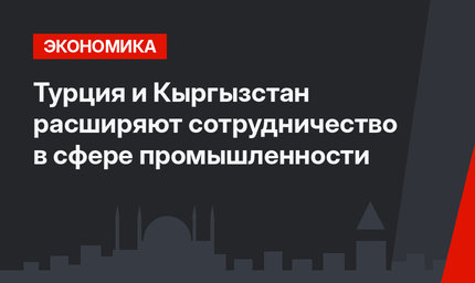  Турция и Кыргызстан расширяют сотрудничество в сфере промышленности 