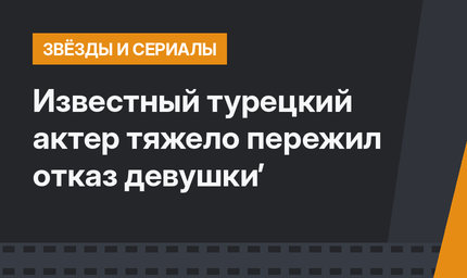 Известный турецкий актер тяжело пережил отказ девушки’