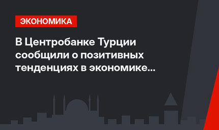  В Центробанке Турции сообщили о позитивных тенденциях в экономике страны
