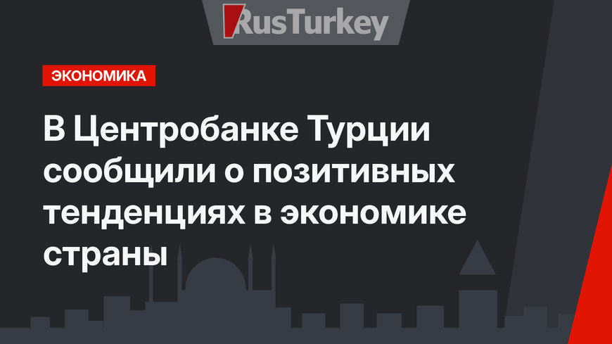  В Центробанке Турции сообщили о позитивных тенденциях в экономике страны