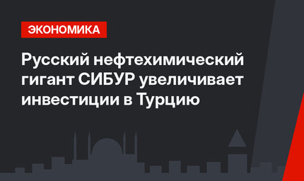 Русский нефтехимический гигант СИБУР увеличивает инвестиции в Турцию
