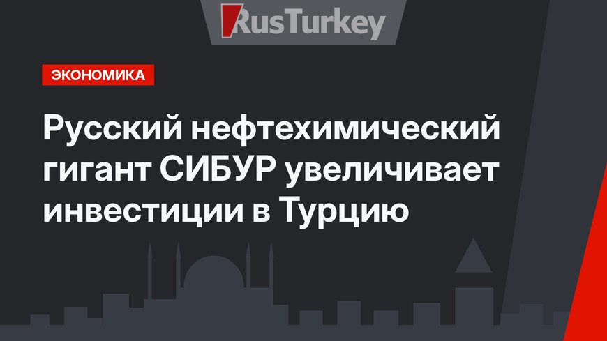 Русский нефтехимический гигант СИБУР увеличивает инвестиции в Турцию