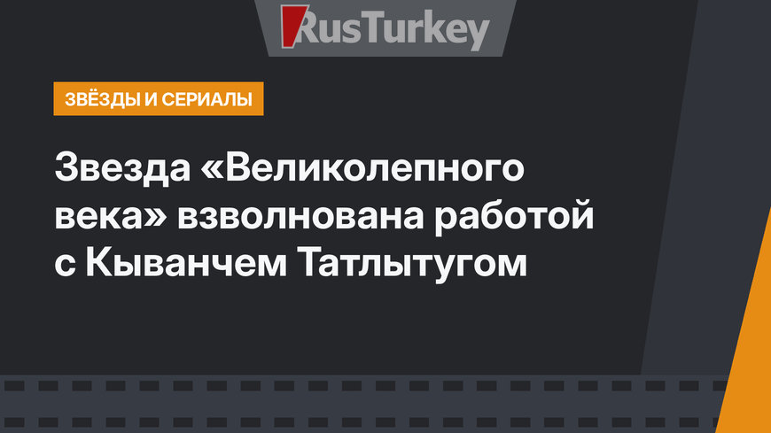 Звезда «Великолепного века» взволнована работой с Кыванчем Татлытугом