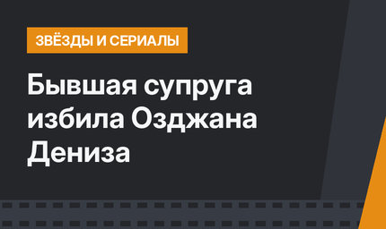 Бывшая супруга избила Озджана Дениза