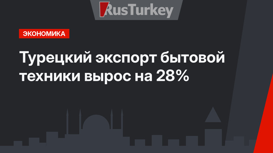 Турецкий экспорт бытовой техники вырос на 28%