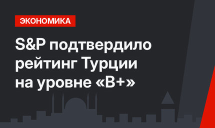 S&P подтвердило рейтинг Турции на уровне «B+»