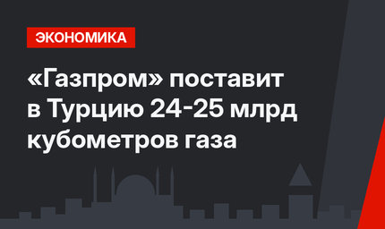 «Газпром» поставит в Турцию 24-25 млрд кубометров газа