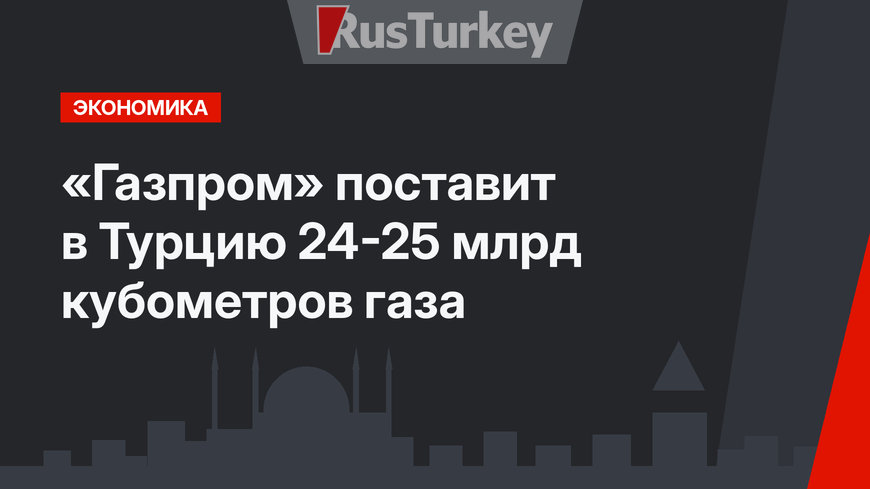 «Газпром» поставит в Турцию 24-25 млрд кубометров газа