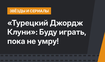 «Турецкий Джордж Клуни»: Буду играть, пока не умру!
