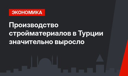 Производство стройматериалов в Турции значительно выросло 