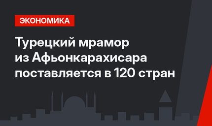 Турецкий мрамор из Афьонкарахисара поставляется в 120 стран