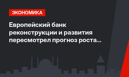 Европейский банк реконструкции и развития пересмотрел прогноз роста ВВП Турции