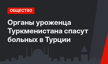 Органы уроженца Туркменистана спасут больных в Турции