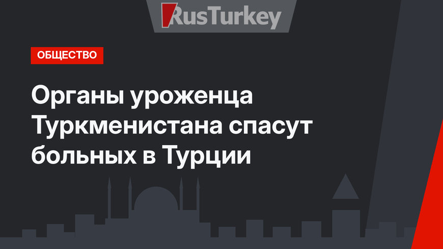 Органы уроженца Туркменистана спасут больных в Турции