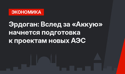 Эрдоган: Вслед за «Аккую» начнется подготовка к проектам новых АЭС