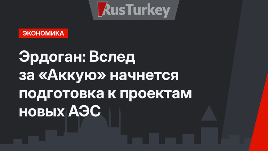 Эрдоган: Вслед за «Аккую» начнется подготовка к проектам новых АЭС