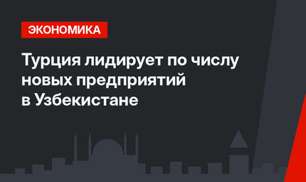 Турция лидирует по числу новых предприятий в Узбекистане