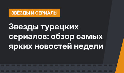 Звезды турецких сериалов: обзор самых ярких новостей недели