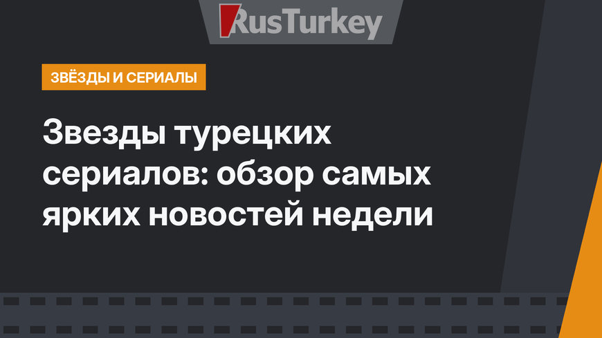 Звезды турецких сериалов: обзор самых ярких новостей недели