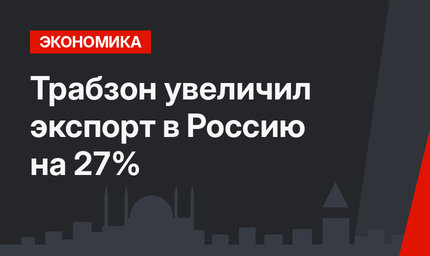 Трабзон увеличил экспорт в Россию на 27%