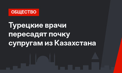 Турецкие врачи пересадят почку супругам из Казахстана