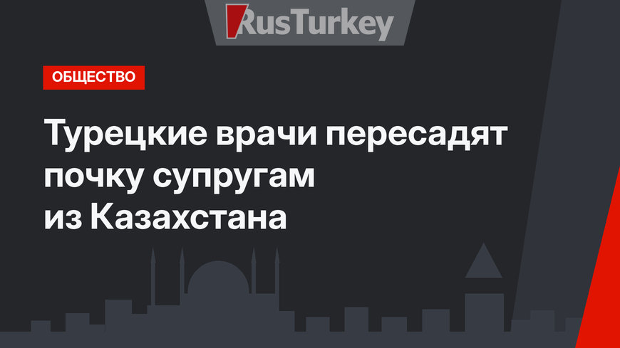 Турецкие врачи пересадят почку супругам из Казахстана