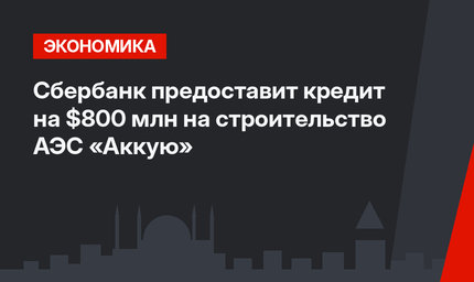 Сбербанк предоставит кредит на $800 млн на строительство АЭС «Аккую»